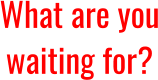 What are you waiting for?