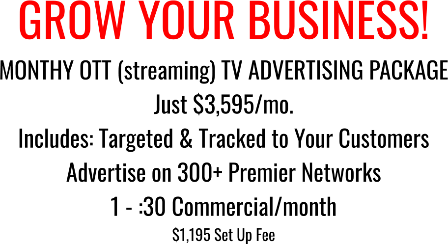 GROW YOUR BUSINESS! MONTHY OTT (streaming) TV ADVERTISING PACKAGE Just $3,595/mo. Includes: Targeted & Tracked to Your Customers Advertise on 300+ Premier Networks 1 - :30 Commercial/month  $1,195 Set Up Fee