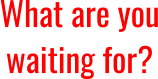 What are you waiting for?