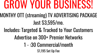 GROW YOUR BUSINESS! MONTHY OTT (streaming) TV ADVERTISING PACKAGE Just $3,595/mo. Includes: Targeted & Tracked to Your Customers Advertise on 300+ Premier Networks 1 - :30 Commercial/month  $1,195 Set Up Fee